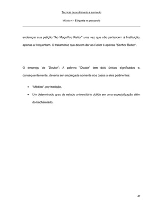 Técnicas de acolhimento e animação
Módulo 4 – Etiqueta e protocolo
endereçar sua petição "Ao Magnífico Reitor" uma vez que não pertencem à Instituição,
apenas a frequentam. O tratamento que devem dar ao Reitor é apenas "Senhor Reitor".
O emprego de "Doutor": A palavra "Doutor" tem dois únicos significados e,
consequentemente, deveria ser empregada somente nos casos a eles pertinentes:
• "Médico", por tradição,
• Um determinado grau de estudo universitário obtido em uma especialização além
do bacharelado.
41
 