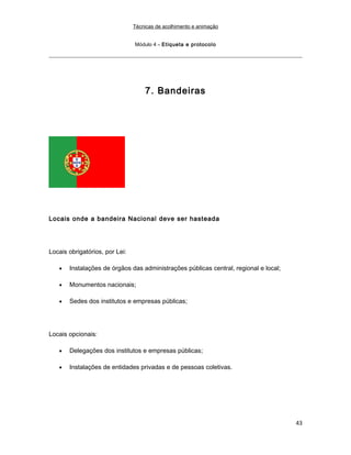 Técnicas de acolhimento e animação
Módulo 4 – Etiqueta e protocolo
7. Bandeiras
Locais onde a bandeira Nacional deve ser hasteada
Locais obrigatórios, por Lei:
• Instalações de órgãos das administrações públicas central, regional e local;
• Monumentos nacionais;
• Sedes dos institutos e empresas públicas;
Locais opcionais:
• Delegações dos institutos e empresas públicas;
• Instalações de entidades privadas e de pessoas coletivas.
43
 