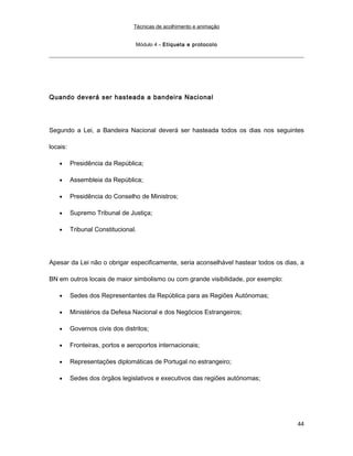 Técnicas de acolhimento e animação
Módulo 4 – Etiqueta e protocolo
Quando deverá ser hasteada a bandeira Nacional
Segundo a Lei, a Bandeira Nacional deverá ser hasteada todos os dias nos seguintes
locais:
• Presidência da República;
• Assembleia da República;
• Presidência do Conselho de Ministros;
• Supremo Tribunal de Justiça;
• Tribunal Constitucional.
Apesar da Lei não o obrigar especificamente, seria aconselhável hastear todos os dias, a
BN em outros locais de maior simbolismo ou com grande visibilidade, por exemplo:
• Sedes dos Representantes da República para as Regiões Autónomas;
• Ministérios da Defesa Nacional e dos Negócios Estrangeiros;
• Governos civis dos distritos;
• Fronteiras, portos e aeroportos internacionais;
• Representações diplomáticas de Portugal no estrangeiro;
• Sedes dos órgãos legislativos e executivos das regiões autónomas;
44
 