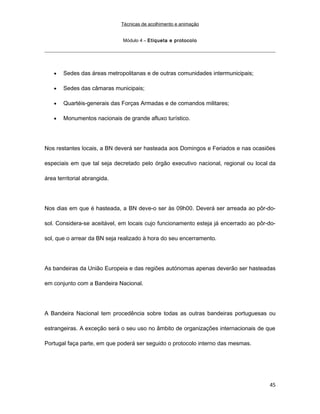 Técnicas de acolhimento e animação
Módulo 4 – Etiqueta e protocolo
• Sedes das áreas metropolitanas e de outras comunidades intermunicipais;
• Sedes das câmaras municipais;
• Quartéis-generais das Forças Armadas e de comandos militares;
• Monumentos nacionais de grande afluxo turístico.
Nos restantes locais, a BN deverá ser hasteada aos Domingos e Feriados e nas ocasiões
especiais em que tal seja decretado pelo órgão executivo nacional, regional ou local da
área territorial abrangida.
Nos dias em que é hasteada, a BN deve-o ser às 09h00. Deverá ser arreada ao pôr-do-
sol. Considera-se aceitável, em locais cujo funcionamento esteja já encerrado ao pôr-do-
sol, que o arrear da BN seja realizado à hora do seu encerramento.
As bandeiras da União Europeia e das regiões autónomas apenas deverão ser hasteadas
em conjunto com a Bandeira Nacional.
A Bandeira Nacional tem procedência sobre todas as outras bandeiras portuguesas ou
estrangeiras. A exceção será o seu uso no âmbito de organizações internacionais de que
Portugal faça parte, em que poderá ser seguido o protocolo interno das mesmas.
45
 