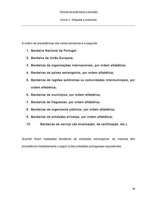 Técnicas de acolhimento e animação
Módulo 4 – Etiqueta e protocolo
A ordem de precedências das várias bandeiras é a seguinte:
1. Bandeira Nacional de Portugal;
2. Bandeira da União Europeia;
3. Bandeiras de organizações internacionais, por ordem alfabética;
4. Bandeiras de países estrangeiros, por ordem alfabética;
5. Bandeiras de regiões autónomas ou comunidades intermunicipais, por
ordem alfabética;
6. Bandeiras de municípios, por ordem alfabética;
7. Bandeiras de freguesias, por ordem alfabética;
8. Bandeiras de organismos públicos, por ordem alfabética;
9. Bandeiras de entidades privadas, por ordem alfabética;
10. Bandeiras de serviço (de sinalização, de certificação, etc.).
Quando forem hasteadas bandeiras de entidades estrangeiras, as mesmas têm
precedência imediatamente a seguir à das entidades portuguesas equivalentes.
46
 