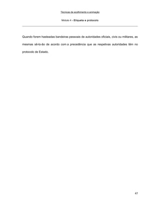 Técnicas de acolhimento e animação
Módulo 4 – Etiqueta e protocolo
Quando forem hasteadas bandeiras pessoais de autoridades oficiais, civis ou militares, as
mesmas sê-lo-ão de acordo com a precedência que as respetivas autoridades têm no
protocolo de Estado.
47
 