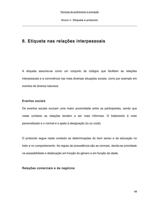 Técnicas de acolhimento e animação
Módulo 4 – Etiqueta e protocolo
8. Etiqueta nas relações interpessoais
A etiqueta assume-se como um conjunto de códigos que facilitam as relações
interpessoais e a convivência nas mais diversas situações sociais, como por exemplo em
eventos de diversa natureza:
Eventos sociais
Os eventos sociais evocam uma maior proximidade entre os participantes, sendo que
neste contexto as relações tendem a ser mais informais. O tratamento é mais
personalizado e o normal é o apelo à designação (tu ou você).
O protocolo segue neste contexto as determinações do bom senso e da educação no
trato e no comportamento. As regras de precedência são as normais, dando-se prioridade
na acessibilidade e deslocação em função do género e em função da idade.
Relações comerciais e de negócios
48
 