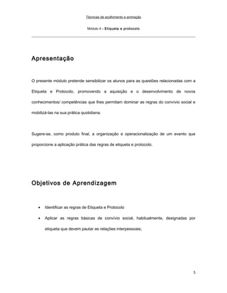 Técnicas de acolhimento e animação
Módulo 4 – Etiqueta e protocolo
Apresentação
O presente módulo pretende sensibilizar os alunos para as questões relacionadas com a
Etiqueta e Protocolo, promovendo a aquisição e o desenvolvimento de novos
conhecimentos/ competências que lhes permitam dominar as regras do convívio social e
mobilizá-las na sua prática quotidiana.
Sugere-se, como produto final, a organização e operacionalização de um evento que
proporcione a aplicação prática das regras de etiqueta e protocolo.
Objetivos de Aprendizagem
• Identificar as regras de Etiqueta e Protocolo
• Aplicar as regras básicas de convívio social, habitualmente, designadas por
etiqueta que devem pautar as relações interpessoais;
5
 