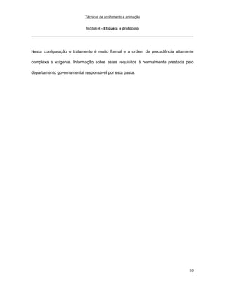 Técnicas de acolhimento e animação
Módulo 4 – Etiqueta e protocolo
Nesta configuração o tratamento é muito formal e a ordem de precedência altamente
complexa e exigente. Informação sobre estes requisitos é normalmente prestada pelo
departamento governamental responsável por esta pasta.
50
 