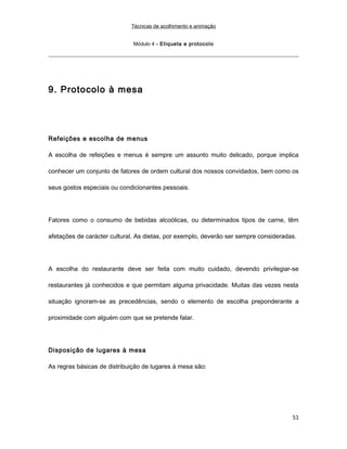 Técnicas de acolhimento e animação
Módulo 4 – Etiqueta e protocolo
9. Protocolo à mesa
Refeições e escolha de menus
A escolha de refeições e menus é sempre um assunto muito delicado, porque implica
conhecer um conjunto de fatores de ordem cultural dos nossos convidados, bem como os
seus gostos especiais ou condicionantes pessoais.
Fatores como o consumo de bebidas alcoólicas, ou determinados tipos de carne, têm
afetações de carácter cultural. As dietas, por exemplo, deverão ser sempre consideradas.
A escolha do restaurante deve ser feita com muito cuidado, devendo privilegiar-se
restaurantes já conhecidos e que permitam alguma privacidade. Muitas das vezes nesta
situação ignoram-se as precedências, sendo o elemento de escolha preponderante a
proximidade com alguém com que se pretende falar.
Disposição de lugares à mesa
As regras básicas de distribuição de lugares à mesa são:
51
 