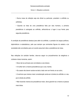 Técnicas de acolhimento e animação
Módulo 4 – Etiqueta e protocolo
• Numa mesa de refeição seja ela oficial ou particular, presidem o anfitrião ou
anfitriões;
• Quando se trata de uma presidência feita por dois homens, a primeira
presidência é outorgada ao anfitrião, atribuindo-se o lugar à sua frente para
segunda presidência.
A condição de presidência destaca para além do anfitrião, o portador de cargos políticos,
diplomáticos e eclesiásticos, pelo que sempre que eminentes figuras do estado e da
sociedade são convidados para um evento assumem eles a presidência da mesa.
Nas refeições de carácter familiar, deve-se seguir os procedimentos da elegância e
cortesia e boas maneiras, assim:
• Deve dar-se primazia aos convidados e aos idosos;
• A mulher tem a mesma precedência que o seu marido;
• Os casais não devem sentar-se lado a lado nem em frente um ao outro;
• A senhora que merece maior consideração senta-se à direita do anfitrião e o seu
par à direita da anfitriã;
• Não havendo motivos de precedência maior, deve garantir-se a mesma à pessoa
mais idosa.
52
 