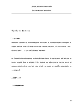 Técnicas de acolhimento e animação
Módulo 4 – Etiqueta e protocolo
Organização das mesas
As toalhas
O enxoval completo de uma mesa prevê uma toalha de forma redonda ou retangular de
medida variável mas suficiente para cobrir o tampo da mesa, 12 guardanapos com a
dimensão de 45 x 45 cm, eventualmente bordados.
As fibras têxteis utilizadas na composição das toalhas e guardanapos são sempre de
origem vegetal: linho e algodão. Estes tecidos não são somente brancos como no
passado, atualmente a escolha é mais variada nas cores, com padrões estampados ou
em jacquard.
A dobragem
Toalha redonda
55
 