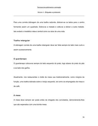 Técnicas de acolhimento e animação
Módulo 4 – Etiqueta e protocolo
Para uma correta dobragem de uma toalha redonda, dobram-se os lados para o centro
formando assim um quadrado. Dobra-se a metade e volta-se a dobrar a outra metade.
Isto evitará o inestético relevo central como os raios de uma roda.
Toalha retangular
A dobragem correta de uma toalha retangular deve ser feita sempre do lado mais curto e
assim sucessivamente.
O guardanapo
O guardanapo coloca-se sempre do lado esquerdo do prato, logo abaixo do prato do pão
e ao lado dos garfos.
Atualmente, nos restaurantes o chefe de mesa usa tradicionalmente, como insígnia da
função, uma toalha dobrada sobre o braço esquerdo, tal como os empregados de mesa e
de café.
A mesa
A mesa deve sempre ser posta antes da chegada dos convidados, demonstrando-lhes
que são esperados com uma bonita mesa.
56
 