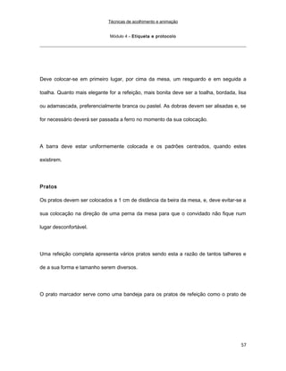Técnicas de acolhimento e animação
Módulo 4 – Etiqueta e protocolo
Deve colocar-se em primeiro lugar, por cima da mesa, um resguardo e em seguida a
toalha. Quanto mais elegante for a refeição, mais bonita deve ser a toalha, bordada, lisa
ou adamascada, preferencialmente branca ou pastel. As dobras devem ser alisadas e, se
for necessário deverá ser passada a ferro no momento da sua colocação.
A barra deve estar uniformemente colocada e os padrões centrados, quando estes
existirem.
Pratos
Os pratos devem ser colocados a 1 cm de distância da beira da mesa, e, deve evitar-se a
sua colocação na direção de uma perna da mesa para que o convidado não fique num
lugar desconfortável.
Uma refeição completa apresenta vários pratos sendo esta a razão de tantos talheres e
de a sua forma e tamanho serem diversos.
O prato marcador serve como uma bandeja para os pratos de refeição como o prato de
57
 