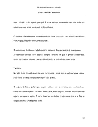 Técnicas de acolhimento e animação
Módulo 4 – Etiqueta e protocolo
sopa, primeiro prato e prato principal. É então retirado juntamente com este, antes da
sobremesa, que tem o seu próprio prato por baixo.
O prato da salada serve-se usualmente com a carne, num prato com a forma de meia-lua
ou num pequeno prato à esquerda do prato.
O prato do pão é colocado no lado superior esquerdo do prato, acima do guardanapo.
A ordem dos talheres e dos copos é sempre a mesma em que os pratos são servidos,
assim os primeiros talheres a serem utilizados são os mais afastados do prato.
Talheres
No lado direito do prato encontra-se a colher para a sopa, com a parte convexa voltada
para baixo, sendo o primeiro utensílio do lado de fora.
O conjunto de faca e garfo logo a seguir é utilizado para o primeiro prato, usualmente de
carne branca como peixe ou frango. Sendo peixe, esse conjunto deve ser substituído pelo
próprio para comer peixe. O garfo deve ter os dentes virados para cima e a faca a
respetiva lâmina virada para o prato.
58
 
