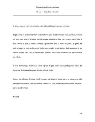 Técnicas de acolhimento e animação
Módulo 4 – Etiqueta e protocolo
A faca e o garfo mais próximos do prato são usados para o prato principal.
Logo acima do prato encontram-se os talheres para a sobremesa e fruta, sendo o primeiro
do lado mais exterior a colher de sobremesa, seguida da faca com o cabo virado para o
lado direito e com a lâmina voltada, igualmente para o lado do prato, o garfo da
sobremesa é o mais próximo do prato com o cabo virado para o lado esquerdo e os
dentes virados para cima. Estes talheres poderão ser trazidos somente com a sobremesa
ou a fruta.
A faca de manteiga é colocada sobre o prato do pão com o cabo virado para o bordo da
mesa e a lâmina virada para o lado do lado do prato.
Assim, as colheres de sopa e sobremesa e as facas de peixe, carne e sobremesa são
sempre empunhadas pela mão direita, deixando a mão esquerda para os garfos de peixe,
carne e sobremesa.
Copos
59
 