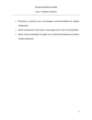 Técnicas de acolhimento e animação
Módulo 4 – Etiqueta e protocolo
• Reconhecer o protocolo como uma linguagem universal facilitadora de relações
interpessoais;
• Aplicar o protocolo de modo a gerir a comunicação entre e com os vários públicos;
• Aplicar normas protocolares na relação com o cliente direcionadas para contextos
turísticos específicos.
6
 
