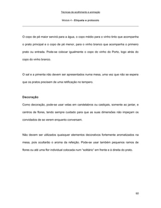 Técnicas de acolhimento e animação
Módulo 4 – Etiqueta e protocolo
O copo de pé maior servirá para a água, o copo médio para o vinho tinto que acompanha
o prato principal e o copo de pé menor, para o vinho branco que acompanha o primeiro
prato ou entrada. Pode-se colocar igualmente o copo do vinho do Porto, logo atrás do
copo do vinho branco.
O sal e a pimenta não devem ser apresentados numa mesa, uma vez que não se espera
que os pratos precisem de uma retificação no tempero.
Decoração
Como decoração, pode-se usar velas em candelabros ou castiçais, somente ao jantar, e
centros de flores, tendo sempre cuidado para que as suas dimensões não impeçam os
convidados de se verem enquanto conversam.
Não devem ser utilizados quaisquer elementos decorativos fortemente aromatizados na
mesa, pois ocultarão o aroma da refeição. Pode-se usar também pequenos ramos de
flores ou até uma flor individual colocada num “solitário” em frente e à direita do prato.
60
 