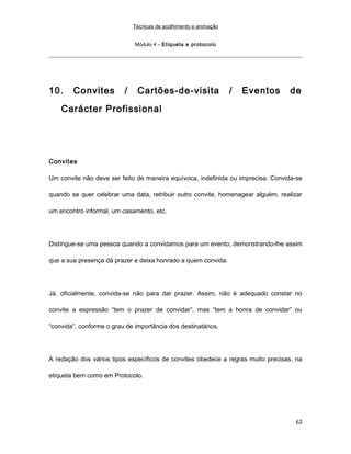 Técnicas de acolhimento e animação
Módulo 4 – Etiqueta e protocolo
10. Convites / Cartões-de-visita / Eventos de
Carácter Profissional
Convites
Um convite não deve ser feito de maneira equívoca, indefinida ou imprecisa. Convida-se
quando se quer celebrar uma data, retribuir outro convite, homenagear alguém, realizar
um encontro informal, um casamento, etc.
Distingue-se uma pessoa quando a convidamos para um evento, demonstrando-lhe assim
que a sua presença dá prazer e deixa honrado a quem convida.
Já, oficialmente, convida-se não para dar prazer. Assim, não é adequado constar no
convite a expressão “tem o prazer de convidar”, mas “tem a honra de convidar” ou
“convida”, conforme o grau de importância dos destinatários.
A redação dos vários tipos específicos de convites obedece a regras muito precisas, na
etiqueta bem como em Protocolo.
62
 