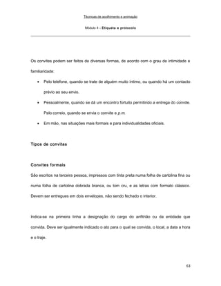 Técnicas de acolhimento e animação
Módulo 4 – Etiqueta e protocolo
Os convites podem ser feitos de diversas formas, de acordo com o grau de intimidade e
familiaridade:
• Pelo telefone, quando se trate de alguém muito íntimo, ou quando há um contacto
prévio ao seu envio.
• Pessoalmente, quando se dá um encontro fortuito permitindo a entrega do convite.
Pelo correio, quando se envia o convite e p.m.
• Em mão, nas situações mais formais e para individualidades oficiais.
Tipos de convites
Convites formais
São escritos na terceira pessoa, impressos com tinta preta numa folha de cartolina fina ou
numa folha de cartolina dobrada branca, ou tom cru, e as letras com formato clássico.
Devem ser entregues em dois envelopes, não sendo fechado o interior.
Indica-se na primeira linha a designação do cargo do anfitrião ou da entidade que
convida. Deve ser igualmente indicado o ato para o qual se convida, o local, a data a hora
e o traje.
63
 