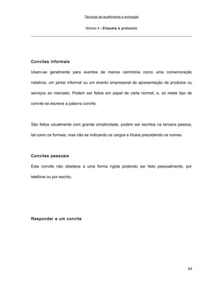 Técnicas de acolhimento e animação
Módulo 4 – Etiqueta e protocolo
Convites informais
Usam-se geralmente para eventos de menos cerimónia como uma comemoração
natalícia, um jantar informal ou um evento empresarial de apresentação de produtos ou
serviços ao mercado. Podem ser feitos em papel de carta normal, e, só neste tipo de
convite se escreve a palavra convite.
São feitos usualmente com grande simplicidade, podem ser escritos na terceira pessoa,
tal como os formais, mas não se indicando os cargos e títulos precedendo os nomes.
Convites pessoais
Este convite não obedece a uma forma rígida podendo ser feito pessoalmente, por
telefone ou por escrito.
Responder a um convite
64
 