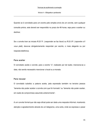Técnicas de acolhimento e animação
Módulo 4 – Etiqueta e protocolo
Quando se é convidado para um evento pelo simples envio de um convite, sem qualquer
consulta prévia, este deverá ser respondido no prazo de 48 horas, seja para o aceitar ou
declinar.
Se o convite tiver as iniciais R.S.F.F. (responder se faz favor) ou R.S.V.P. (repondre s’íl
vous plait), deve-se obrigatoriamente responder por escrito, o mais elegante ou por
resposta telefónica.
Para aceitar
O convidado aceita o convite; para o evento “x”; realizado por tal razão; menciona-se a
data, não sendo necessário mencionar o local ou a morada.
Para recusar
O convidado substitui a palavra aceita, pela expressão também na terceira pessoa
“lamenta não poder aceitar o convite com que foi honrado” ou “lamenta não poder aceitar,
em razão de compromisso assumido anteriormente”.
A um convite formal que não seja oficial pode ser dada uma resposta informal, mostrando
atenção e agradecimento através de um telegrama, uma carta, onde se expressa o pesar
65
 
