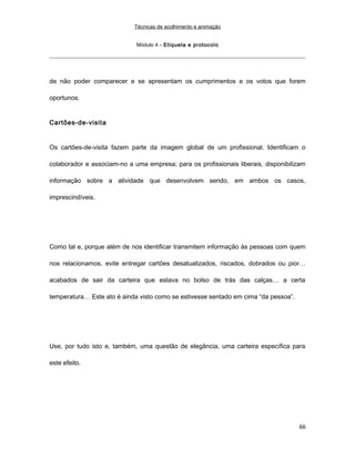 Técnicas de acolhimento e animação
Módulo 4 – Etiqueta e protocolo
de não poder comparecer e se apresentam os cumprimentos e os votos que forem
oportunos.
Cartões-de-visita
Os cartões-de-visita fazem parte da imagem global de um profissional. Identificam o
colaborador e associam-no a uma empresa; para os profissionais liberais, disponibilizam
informação sobre a atividade que desenvolvem sendo, em ambos os casos,
imprescindíveis.
Como tal e, porque além de nos identificar transmitem informação às pessoas com quem
nos relacionamos, evite entregar cartões desatualizados, riscados, dobrados ou pior…
acabados de sair da carteira que estava no bolso de trás das calças… a certa
temperatura… Este ato é ainda visto como se estivesse sentado em cima “da pessoa”.
Use, por tudo isto e, também, uma questão de elegância, uma carteira específica para
este efeito.
66
 