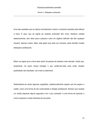 Técnicas de acolhimento e animação
Módulo 4 – Etiqueta e protocolo
Uma das questões que se coloca normalmente é sobre o momento acertado para efetuar
a troca. É aqui, que as regras de carácter protocolar têm início. Distribuir cartões
aleatoriamente, sem olhar para a pessoa e sem um objetivo definido não têm qualquer
impacto. Apenas custos. Mais, este gesto que pode ser inocente, pode também revelar
desespero profissional.
Ditam as regras que a troca deve partir da pessoa de estatuto mais elevado. Anote que,
atualmente, há quem receie entregar o seu cartão-de-visita para evitar receber
publicidade não solicitada, via e-mail ou telemóvel.
Sistematizam-se ainda algumas sugestões: preferencialmente espere que lhe peçam o
cartão, como uma forma de dar continuidade à relação profissional. Sempre que receber
um cartão dispense alguns segundos a ler o seu conteúdo: é uma forma de associar o
nome à pessoa e revela interesse da sua parte.
67
 