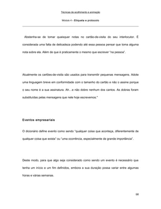 Técnicas de acolhimento e animação
Módulo 4 – Etiqueta e protocolo
Abstenha-se de tomar quaisquer notas no cartão-de-visita do seu interlocutor. É
considerada uma falta de delicadeza podendo até essa pessoa pensar que toma alguma
nota sobre ela. Além de que é praticamente o mesmo que escrever “na pessoa”.
Atualmente os cartões-de-visita são usados para transmitir pequenas mensagens. Adote
uma linguagem breve em conformidade com o tamanho do cartão e não o assine porque
o seu nome é a sua assinatura. Ah…e não dobre nenhum dos cantos. As dobras foram
substituídas pelas mensagens que nele hoje escrevemos."
Eventos empresariais
O dicionário define evento como sendo “qualquer coisa que aconteça, diferentemente de
qualquer coisa que exista” ou “uma ocorrência, especialmente de grande importância”.
Deste modo, para que algo seja considerado como sendo um evento é necessário que
tenha um início e um fim definidos, embora a sua duração possa variar entre algumas
horas e várias semanas.
68
 
