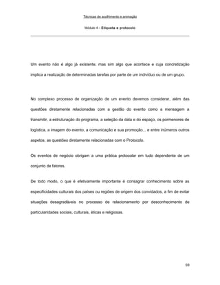 Técnicas de acolhimento e animação
Módulo 4 – Etiqueta e protocolo
Um evento não é algo já existente, mas sim algo que acontece e cuja concretização
implica a realização de determinadas tarefas por parte de um indivíduo ou de um grupo.
No complexo processo de organização de um evento devemos considerar, além das
questões diretamente relacionadas com a gestão do evento como a mensagem a
transmitir, a estruturação do programa, a seleção da data e do espaço, os pormenores de
logística, a imagem do evento, a comunicação e sua promoção... e entre inúmeros outros
aspetos, as questões diretamente relacionadas com o Protocolo.
Os eventos de negócio obrigam a uma prática protocolar em tudo dependente de um
conjunto de fatores.
De todo modo, o que é efetivamente importante é consagrar conhecimento sobre as
especificidades culturais dos países ou regiões de origem dos convidados, a fim de evitar
situações desagradáveis no processo de relacionamento por desconhecimento de
particularidades sociais, culturais, éticas e religiosas.
69
 