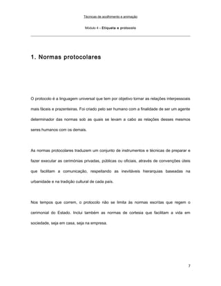 Técnicas de acolhimento e animação
Módulo 4 – Etiqueta e protocolo
1. Normas protocolares
O protocolo é a linguagem universal que tem por objetivo tornar as relações interpessoais
mais fáceis e prazenteiras. Foi criado pelo ser humano com a finalidade de ser um agente
determinador das normas sob as quais se levam a cabo as relações desses mesmos
seres humanos com os demais.
As normas protocolares traduzem um conjunto de instrumentos e técnicas de preparar e
fazer executar as cerimónias privadas, públicas ou oficiais, através de convenções úteis
que facilitam a comunicação, respeitando as inevitáveis hierarquias baseadas na
urbanidade e na tradição cultural de cada país.
Nos tempos que correm, o protocolo não se limita às normas escritas que regem o
cerimonial do Estado. Inclui também as normas de cortesia que facilitam a vida em
sociedade, seja em casa, seja na empresa.
7
 