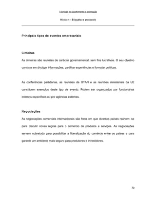 Técnicas de acolhimento e animação
Módulo 4 – Etiqueta e protocolo
Principais tipos de eventos empresariais
Cimeiras
As cimeiras são reuniões de carácter governamental, sem fins lucrativos. O seu objetivo
consiste em divulgar informações, partilhar experiências e formular políticas.
As conferências partidárias, as reuniões da OTAN e as reuniões ministeriais da UE
constituem exemplos deste tipo de evento. Podem ser organizados por funcionários
internos específicos ou por agências externas.
Negociações
As negociações comerciais internacionais são foros em que diversos países reúnem- se
para discutir novas regras para o comércio de produtos e serviços. As negociações
servem sobretudo para possibilitar a liberalização do comércio entre os países e para
garantir um ambiente mais seguro para produtores e investidores.
70
 