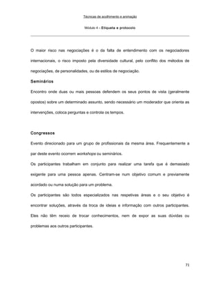 Técnicas de acolhimento e animação
Módulo 4 – Etiqueta e protocolo
O maior risco nas negociações é o da falta de entendimento com os negociadores
internacionais, o risco imposto pela diversidade cultural, pelo conflito dos métodos de
negociações, de personalidades, ou de estilos de negociação.
Seminários
Encontro onde duas ou mais pessoas defendem os seus pontos de vista (geralmente
opostos) sobre um determinado assunto, sendo necessário um moderador que orienta as
intervenções, coloca perguntas e controla os tempos.
Congressos
Evento direcionado para um grupo de profissionais da mesma área. Frequentemente a
par deste evento ocorrem workshops ou seminários.
Os participantes trabalham em conjunto para realizar uma tarefa que é demasiado
exigente para uma pessoa apenas. Centram-se num objetivo comum e previamente
acordado ou numa solução para um problema.
Os participantes são todos especializados nas respetivas áreas e o seu objetivo é
encontrar soluções, através da troca de ideias e informação com outros participantes.
Eles não têm receio de trocar conhecimentos, nem de expor as suas dúvidas ou
problemas aos outros participantes.
71
 