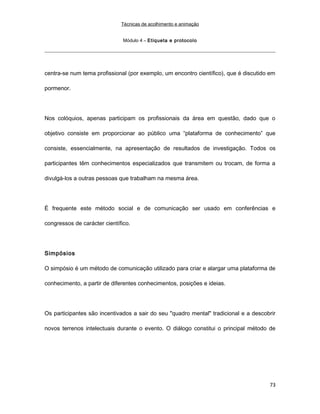 Técnicas de acolhimento e animação
Módulo 4 – Etiqueta e protocolo
centra-se num tema profissional (por exemplo, um encontro científico), que é discutido em
pormenor.
Nos colóquios, apenas participam os profissionais da área em questão, dado que o
objetivo consiste em proporcionar ao público uma “plataforma de conhecimento” que
consiste, essencialmente, na apresentação de resultados de investigação. Todos os
participantes têm conhecimentos especializados que transmitem ou trocam, de forma a
divulgá-los a outras pessoas que trabalham na mesma área.
É frequente este método social e de comunicação ser usado em conferências e
congressos de carácter científico.
Simpósios
O simpósio é um método de comunicação utilizado para criar e alargar uma plataforma de
conhecimento, a partir de diferentes conhecimentos, posições e ideias.
Os participantes são incentivados a sair do seu "quadro mental" tradicional e a descobrir
novos terrenos intelectuais durante o evento. O diálogo constitui o principal método de
73
 