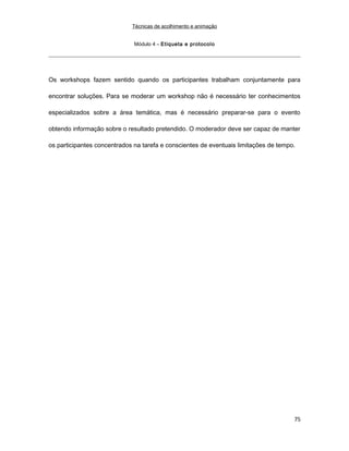 Técnicas de acolhimento e animação
Módulo 4 – Etiqueta e protocolo
Os workshops fazem sentido quando os participantes trabalham conjuntamente para
encontrar soluções. Para se moderar um workshop não é necessário ter conhecimentos
especializados sobre a área temática, mas é necessário preparar-se para o evento
obtendo informação sobre o resultado pretendido. O moderador deve ser capaz de manter
os participantes concentrados na tarefa e conscientes de eventuais limitações de tempo.
75
 