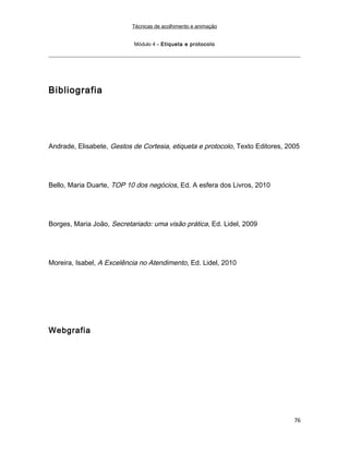 Técnicas de acolhimento e animação
Módulo 4 – Etiqueta e protocolo
Bibliografia
Andrade, Elisabete, Gestos de Cortesia, etiqueta e protocolo, Texto Editores, 2005
Bello, Maria Duarte, TOP 10 dos negócios, Ed. A esfera dos Livros, 2010
Borges, Maria João, Secretariado: uma visão prática, Ed. Lidel, 2009
Moreira, Isabel, A Excelência no Atendimento, Ed. Lidel, 2010
Webgrafia
76
 