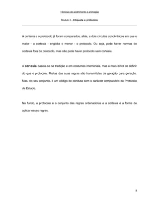 Técnicas de acolhimento e animação
Módulo 4 – Etiqueta e protocolo
A cortesia e o protocolo já foram comparados, aliás, a dois círculos concêntricos em que o
maior - a cortesia - engloba o menor - o protocolo. Ou seja, pode haver normas de
cortesia fora do protocolo, mas não pode haver protocolo sem cortesia.
A cortesia baseia-se na tradição e em costumes imemoriais, mas é mais difícil de definir
do que o protocolo. Muitas das suas regras são transmitidas de geração para geração.
Mas, no seu conjunto, é um código de conduta sem o carácter compulsório do Protocolo
de Estado.
No fundo, o protocolo é o conjunto das regras ordenadoras e a cortesia é a forma de
aplicar essas regras.
8
 