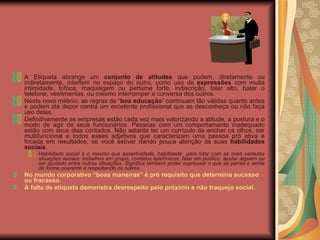 A Etiqueta abrange um  conjunto de atitudes  que podem, diretamente ou indiretamente, interferir no espaço do outro, como uso de  expressões  com muita intimidade, fofoca, maquiagem ou perfume forte, indiscrição, falar alto, bater o telefone, vestimentas, ou mesmo interromper a conversa dos outros. Neste novo milênio, as regras de “ boa educação ” continuam tão válidas quanto antes e podem até depor contra um excelente profissional que as desconheça ou não faça uso delas. Definitivamente as empresas estão cada vez mais valorizando a atitude, a postura e o modo de agir de seus funcionários. Pessoas com um comportamento inadequado estão com seus dias contados. Não adianta ter um currículo de encher os olhos, ser multifuncional e todos esses adjetivos que caracterizam uma pessoa pró ativa e focada em resultados, se você estiver dando pouca atenção às suas  habilidades sociais .  Habilidade social é o mesmo que assertividade, habilidade  para lidar com as mais variadas situações sociais: trabalhos em grupo, contatos telefônicos, falar em público, ajudar alguém ou ser ajudado entre outras situações. Significa também poder expressar o que se pensa e sente de forma coerente e respeitando os outros No mundo corporativo “boas maneiras” é pré requisito que determina sucesso ou fracasso. A falta de etiqueta demonstra desrespeito pelo próximo e não traquejo social. 