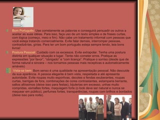 Bom Português:  Use corretamente as palavras e conseguirá persuadir os outros a aceitar as suas idéias. Para isso, faça uso de um texto simples e de frases curtas, com lógica (começo, meio e fim). Não cabe um tratamento informal com pessoas que você esteja tratando comercialmente. Evite falar demais, interromper pessoas, contradizê-las, gírias. Para ter um bom português esteja sempre lendo, leia bons livros! Postura Pessoal:  Cuidado com os excessos. Evite extrapolar. Tenha uma postura distinta em qualquer situação e lugar. Tente não cometer erros. Pratique as expressões “por favor”, “obrigado” e “com licença”. Pratique o sorriso (desde que de forma natural e sincera – nos tornamos pessoas mais receptivas e automaticamente amáveis) Vista-se bem:  Bom senso é uma qualidade na apresentação pessoal. Não descuide da sua aparência. A pessoa elegante é bem vista, respeitada e até apresenta autoridade. Evite roupas muito esportivas, decotes e fendas exuberantes, roupas curtas, barrigas de fora, combinações de cores contrastantes, estamparia berrante, saltos altíssimos (deixe isso para festas), bijuterias em excesso, unhas muito compridas, esmaltes fortes, maquiagem forte (o look deve ser natural e nunca se maquear em público), perfumes fortes, transparências, roupas com brilhos e bordados (deixe isso para noite). 