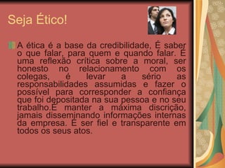 Seja Ético! A ética é a base da credibilidade, É saber o que falar, para quem e quando falar. É uma reflexão crítica sobre a moral, ser honesto no relacionamento com os colegas, é levar a sério as responsabilidades assumidas e fazer o possível para corresponder a confiança que foi depositada na sua pessoa e no seu trabalho.É manter a máxima discrição, jamais disseminando informações internas da empresa. É ser fiel e transparente em todos os seus atos. 