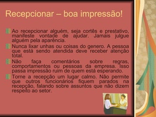 Ao recepcionar alguém, seja cortês e prestativo, manifeste vontade de ajudar. Jamais julgue alguém pela aparência. Nunca lixar unhas ou coisas do genero. A pessoa que está sendo atendida deve receber atenção total. Não faça comentários sobre regras, comportamentos ou pessoas da empresa. Isso passa impressão ruim de quem está esperando. Torne a recepção um lugar calmo. Não permite que outros funcionários fiquem parados na recepção, falando sobre assuntos que não dizem respeito ao setor. Recepcionar – boa impressão! 