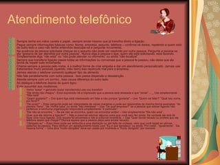 Atendimento telefônico Sempre tenha em mãos caneta e papel...sempre anote mesmo que já transfira direto a ligação. Pegue sempre informações básicas como: Nome, empresa, assunto, telefone – confirme os dados, repetindo a quem está do outro lado e caso não tenha entendido desculpe-se e pergunte novamente. Na ausência da pessoa solicitada cheque se o assunto não pode ser resolvido por outra pessoa. Pergunte a pessoa se ela “gostaria de ser atendida por outra pessoa”. Nunca diga a pessoa o que, quem ela está solicitando, está fazendo. Simplesmente diga “não está” ou “não pode atender no momento” ou ainda “não localizei” Sempre que transferia ligação passe todas as informações ou conversas que a pessoa te passou, não deixe que ela tenha de repetir tudo novamente. Chame sempre a pessoa pelo nome, é a melhor forma de criar empatia e dar um atendimento personalizado. Jamais use tratamentos muito pessoas (querido, meu bem) isso repercute mal para a empresa. Jamais atenda o telefone comendo qualquer tipo de alimento Não fale paralelamente com outra pessoa . Isso passa dispersão e desatenção.  Atende sempre com um sorriso...Isso causa diferença do outro lado. Só desligue o telefone depois de quem ligou Evite sucumbir aos modismos: Verbo “estar” + gerundio (estar transferindo) use vou transferir “ Ele ainda não chegou”- Essa expressão dá a impressão que a pessoa está atrasada e que “ainda”.... _ Use simplesmente “Não está” “ Quem gostaria?” – Ora quem liga está interessado em falar e não porque “gostaria” – Use “Quem vai falar?” “Qual seu nome, por favor?” “ De onde?” – Essa pergunta pode ser interpretada de várias maneiras e pode ser respondida da mesma forma exemplos: “do planeta Terra”, “da  minha casa” ou ainda “não interessa” – Use “De qual empresa?” se a pessoa que estiver ligando não pertencer a nenhuma organização responderá simplesmente “é particular”. “ Ele não se encontra.” – Se ele não se encontra, quem vai encontrar então! – Use simplesmente “Ele não está”. Quer que ele retorne a ligação?” – Não é possível retornar alguma coisa que você nem fez ainda. Na verdade ele terá de fazer uma nova ligação, pois aquela foi encerrada e não é possível revertê-la. – Use “Quer deixar recado ou prefere que ele telefone assim que chegar?”(Nunca espere que a pessoa peça para anotar recado) “ Obrigado eu” – Essa frase pode ser atribuída a uma distração ou até falta de cortesia, visto que você repeti as ultimas palavras da pessoa. Para retribuir um agradecimento basta usar “Eu é que agradeço” ou ainda “Por nada”, “igualmente”, “Da mesma forma” – Uma dica “muito obrigada” deve ser usado por mulheres e “muito obrigado” por homens. 