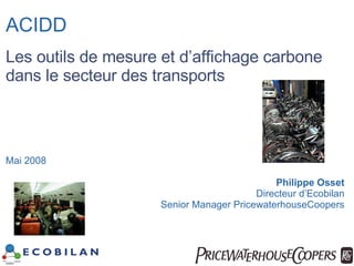 ACIDD Les outils de mesure et d’affichage carbone dans le secteur des transports Mai 2008 Philippe Osset Directeur d’Ecobilan Senior Manager PricewaterhouseCoopers 