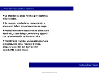 www.josehtorres.com
2. Presidencias: Normas Técnicas
Introducción
La presidencia exige normas protocolarias
más estrictas.
Su imagen, vocabulario, presentación y
ademanes deben ser coherentes a su cargo.
Presidir un evento requiere una planeación
detallada, saber delegar, controlar y ejecutar
con una evaluación de los resultados.
Presidir una reunión, una capacitación, un
almuerzo, una cena, requiere tiempo,
preparar un orden del día y definir
claramente los objetivos
 