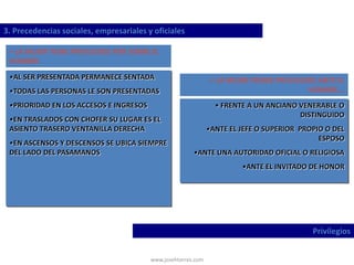 www.josehtorres.com
3. Precedencias sociales, empresariales y oficiales
Privilegios
• LA MUJER TIENE PRIVILEGIOS POR SOBRE EL
HOMBRE
•AL SER PRESENTADA PERMANECE SENTADA
•TODAS LAS PERSONAS LE SON PRESENTADAS
•PRIORIDAD EN LOS ACCESOS E INGRESOS
•EN TRASLADOS CON CHOFER SU LUGAR ES EL
ASIENTO TRASERO VENTANILLA DERECHA
•EN ASCENSOS Y DESCENSOS SE UBICA SIEMPRE
DEL LADO DEL PASAMANOS
• LA MUJER PIERDE PRIVILEGIOS ANTE EL
HOMBRE...
• FRENTE A UN ANCIANO VENERABLE O
DISTINGUIDO
•ANTE EL JEFE O SUPERIOR PROPIO O DEL
ESPOSO
•ANTE UNA AUTORIDAD OFICIAL O RELIGIOSA
•ANTE EL INVITADO DE HONOR
 
