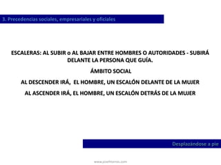 www.josehtorres.com
3. Precedencias sociales, empresariales y oficiales
Desplazándose a pie
ESCALERAS: AL SUBIR o AL BAJAR ENTRE HOMBRES O AUTORIDADES - SUBIRÁ
DELANTE LA PERSONA QUE GUÍA.
ÁMBITO SOCIAL
AL DESCENDER IRÁ, EL HOMBRE, UN ESCALÓN DELANTE DE LA MUJER
AL ASCENDER IRÁ, EL HOMBRE, UN ESCALÓN DETRÁS DE LA MUJER
 