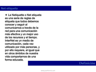 www.josehtorres.com
Net etiqueta
Definición
 La Netiquette o Net etiqueta
es una serie de reglas de
etiqueta que todos debemos
conocer y seguir al
comunicarnos a través de la
red para una comunicación
más efectiva y un mejor uso
de los recursos y el tiempo.
InterNet es un medio de
comunicación, cada vez
utilizado por más personas, y
por ello requiere, al igual que
en otros ámbitos de nuestra
vida comportarnos de una
forma educada.
 
