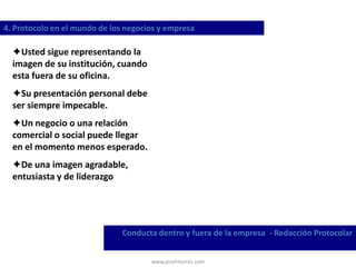 www.josehtorres.com
4. Protocolo en el mundo de los negocios y empresa
Conducta dentro y fuera de la empresa - Redacción Protocolar
Usted sigue representando la
imagen de su institución, cuando
esta fuera de su oficina.
Su presentación personal debe
ser siempre impecable.
Un negocio o una relación
comercial o social puede llegar
en el momento menos esperado.
De una imagen agradable,
entusiasta y de liderazgo
 