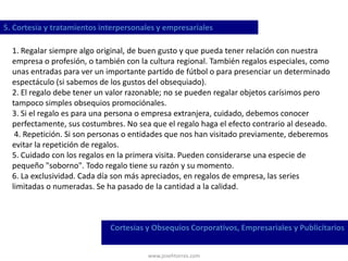 www.josehtorres.com
5. Cortesía y tratamientos interpersonales y empresariales
Cortesías y Obsequios Corporativos, Empresariales y Publicitarios
1. Regalar siempre algo original, de buen gusto y que pueda tener relación con nuestra
empresa o profesión, o también con la cultura regional. También regalos especiales, como
unas entradas para ver un importante partido de fútbol o para presenciar un determinado
espectáculo (si sabemos de los gustos del obsequiado).
2. El regalo debe tener un valor razonable; no se pueden regalar objetos carísimos pero
tampoco simples obsequios promociónales.
3. Si el regalo es para una persona o empresa extranjera, cuidado, debemos conocer
perfectamente, sus costumbres. No sea que el regalo haga el efecto contrario al deseado.
4. Repetición. Si son personas o entidades que nos han visitado previamente, deberemos
evitar la repetición de regalos.
5. Cuidado con los regalos en la primera visita. Pueden considerarse una especie de
pequeño "soborno". Todo regalo tiene su razón y su momento.
6. La exclusividad. Cada día son más apreciados, en regalos de empresa, las series
limitadas o numeradas. Se ha pasado de la cantidad a la calidad.
 