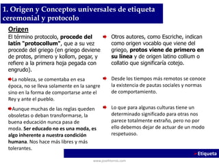 Otros autores, como Escriche, indican
como origen vocablo que viene del
griego, protos viene de primero en
su línea y de origen latino collium o
collatio que significaría cotejo.
Desde los tiempos más remotos se conoce
la existencia de pautas sociales y normas
de comportamiento.
Lo que para algunas culturas tiene un
determinado significado para otras nos
parece totalmente extraño, pero no por
ello debemos dejar de actuar de un modo
respetuoso.
www.josehtorres.com
Etiqueta
Origen
El término protocolo, procede del
latín "protocollum", que a su vez
procede del griego (en griego deviene
de protos, primero y kollom, pegar, y
refiere a la primera hoja pegada con
engrudo).
La nobleza, se comentaba en esa
época, no se lleva solamente en la sangre
sino en la forma de comportarse ante el
Rey y ante el pueblo.
Aunque muchas de las reglas queden
obsoletas o deban transformarse, la
buena educación nunca pasa de
moda. Ser educado no es una moda, es
algo inherente a nuestra condición
humana. Nos hace más libres y más
tolerantes.
1. Origen y Conceptos universales de etiqueta
ceremonial y protocolo
 