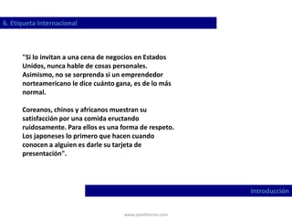 www.josehtorres.com
6. Etiqueta Internacional
Introducción
"Si lo invitan a una cena de negocios en Estados
Unidos, nunca hable de cosas personales.
Asimismo, no se sorprenda si un emprendedor
norteamericano le dice cuánto gana, es de lo más
normal.
Coreanos, chinos y africanos muestran su
satisfacción por una comida eructando
ruidosamente. Para ellos es una forma de respeto.
Los japoneses lo primero que hacen cuando
conocen a alguien es darle su tarjeta de
presentación".
 