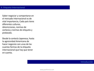 www.josehtorres.com
6. Etiqueta Internacional
Introducción
Saber negociar y comportarse en
el mercado internacional es de
vital importancia, Cada país tiene
diferentes culturas,
idiosincrasias, normas de
cortesía y normas de etiqueta y
protocolo.
Desde la cortesía Japonesa, hasta
la agresividad Americana de
hacer negocios son unas de las
cuantas formas de la etiqueta
internacional que hay que tener
en cuenta.
 