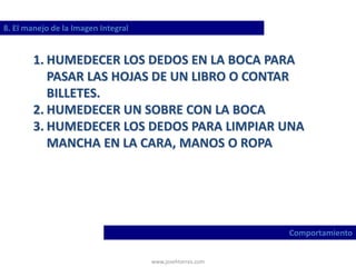 www.josehtorres.com
8. El manejo de la Imagen Integral
Comportamiento
1. HUMEDECER LOS DEDOS EN LA BOCA PARA
PASAR LAS HOJAS DE UN LIBRO O CONTAR
BILLETES.
2. HUMEDECER UN SOBRE CON LA BOCA
3. HUMEDECER LOS DEDOS PARA LIMPIAR UNA
MANCHA EN LA CARA, MANOS O ROPA
 