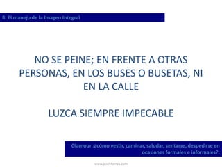 www.josehtorres.com
8. El manejo de la Imagen Integral
Glamour :¿cómo vestir, caminar, saludar, sentarse, despedirse en
ocasiones formales e informales?.
NO SE PEINE; EN FRENTE A OTRAS
PERSONAS, EN LOS BUSES O BUSETAS, NI
EN LA CALLE
LUZCA SIEMPRE IMPECABLE
 